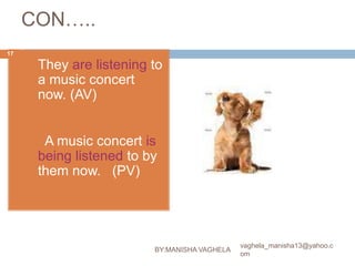 CON…..
17

     (9)   They are listening to
           a music concert
           now. (AV)


           A music concert is
           being listened to by
           them now. (PV)




                                                   vaghela_manisha13@yahoo.c
                              BY:MANISHA VAGHELA
                                                   om
 