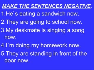 MAKE THE SENTENCES NEGATIVE . 1.He`s eating a sandwich now. 2.They are going to school now. 3.My deskmate is singing a song now. 4.I`m doing my homework now. 5.They are standing in front of the door now. 