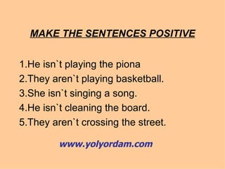 MAKE THE SENTENCES POSITIVE 1.He isn`t playing the piona 2.They aren`t playing basketball. 3.She isn`t singing a song. 4.He isn`t cleaning the board. 5.They aren`t crossing the street. www.yolyordam.com 