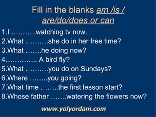 Fill in the blanks  am /is / are/do/does or can 1.I ………..watching tv now. 2.What ……….she do in her free time? 3.What …….he doing now? 4………….. A bird fly? 5.What ……….you do on Sundays? 6.Where ……..you going? 7.What time ……..the first lesson start? 8.Whose father …….watering the flowers now? www.yolyordam.com 