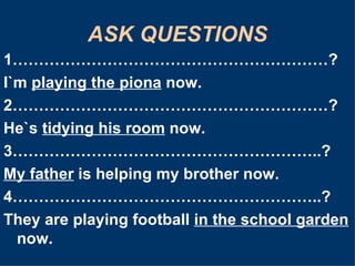 ASK QUESTIONS 1……………………………………………………? I`m  playing the piona  now. 2……………………………………………………? He`s  tidying his room  now. 3…………………………………………………..? My father  is helping my brother now. 4…………………………………………………..? They are playing football  in the school garden  now. 