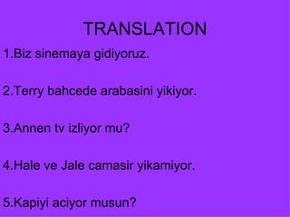 TRANSLATION 1.Biz sinemaya gidiyoruz. 2.Terry bahcede arabasini yikiyor. 3.Annen tv izliyor mu? 4.Hale ve Jale camasir yikamiyor. 5.Kapiyi aciyor musun? 