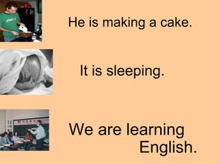 He is making a cake.   It is sleeping. We are learning    English. 