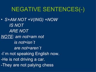 NEGATIVE SENTENCES(-) S+AM NOT +V(ING) +NOW IS NOT ARE NOT NOTE :   am not=am not   is not=isn`t     are not=aren`t - I`m not speaking English now. -He is not driving a car. -They are not palying chess 