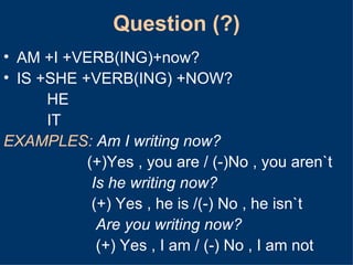 Question (?) AM +I +VERB(ING)+now? IS +SHE +VERB(ING) +NOW? HE IT EXAMPLES:   Am I writing now?   (+)Yes , you are / (-)No , you aren`t   Is he writing now?   (+) Yes , he is /(-) No , he isn`t    Are you writing now?   (+) Yes , I am / (-) No , I am not  