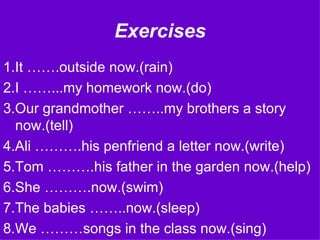 Exercises 1.It …….outside now.(rain) 2.I ……...my homework now.(do) 3.Our grandmother ……..my brothers a story now.(tell) 4.Ali ……….his penfriend a letter now.(write) 5.Tom ……….his father in the garden now.(help) 6.She ……….now.(swim) 7.The babies ……..now.(sleep) 8.We ………songs in the class now.(sing) 