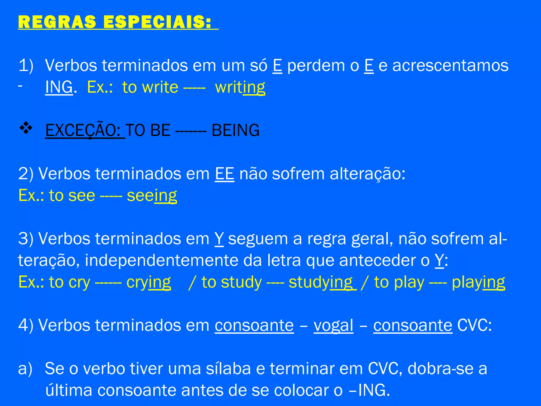 REGRAS ESPECIAIS:
1) Verbos terminados em um só E perdem o E e acrescentamos
- ING. Ex.: to write ----- writing
 EXCEÇÃO: TO BE ------- BEING
2) Verbos terminados em EE não sofrem alteração:
Ex.: to see ----- seeing
3) Verbos terminados em Y seguem a regra geral, não sofrem al-
teração, independentemente da letra que anteceder o Y:
Ex.: to cry ------ crying / to study ---- studying / to play ---- playing
4) Verbos terminados em consoante – vogal – consoante CVC:
a) Se o verbo tiver uma sílaba e terminar em CVC, dobra-se a
última consoante antes de se colocar o –ING.
 