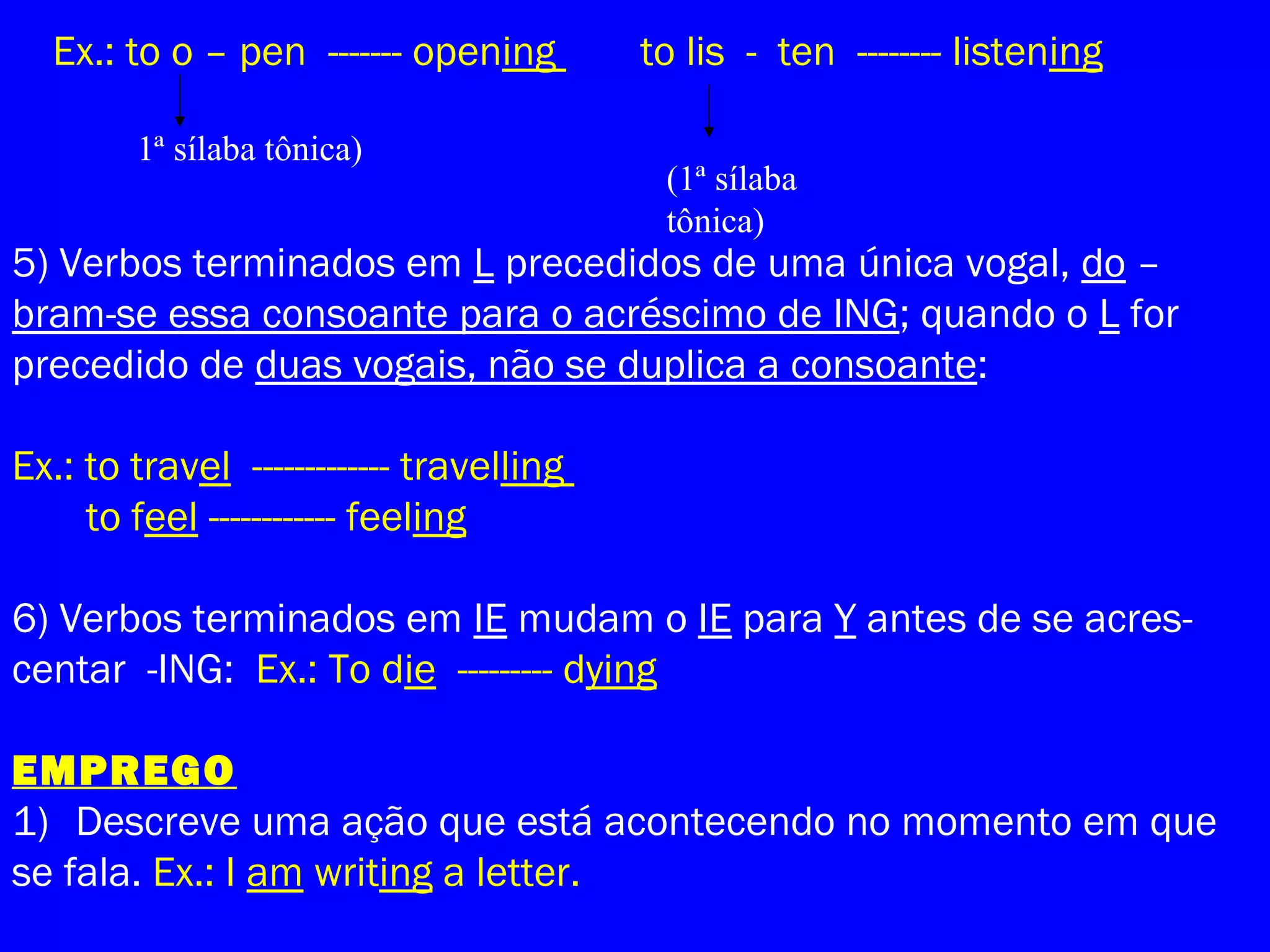 Ex.: to o – pen ------- opening to lis - ten -------- listening
1ª sílaba tônica)
(1ª sílaba
tônica)
5) Verbos terminados em L precedidos de uma única vogal, do –
bram-se essa consoante para o acréscimo de ING; quando o L for
precedido de duas vogais, não se duplica a consoante:
Ex.: to travel ------------- travelling
to feel ------------ feeling
6) Verbos terminados em IE mudam o IE para Y antes de se acres-
centar -ING: Ex.: To die --------- dying
EMPREGO
1) Descreve uma ação que está acontecendo no momento em que
se fala. Ex.: I am writing a letter.
 