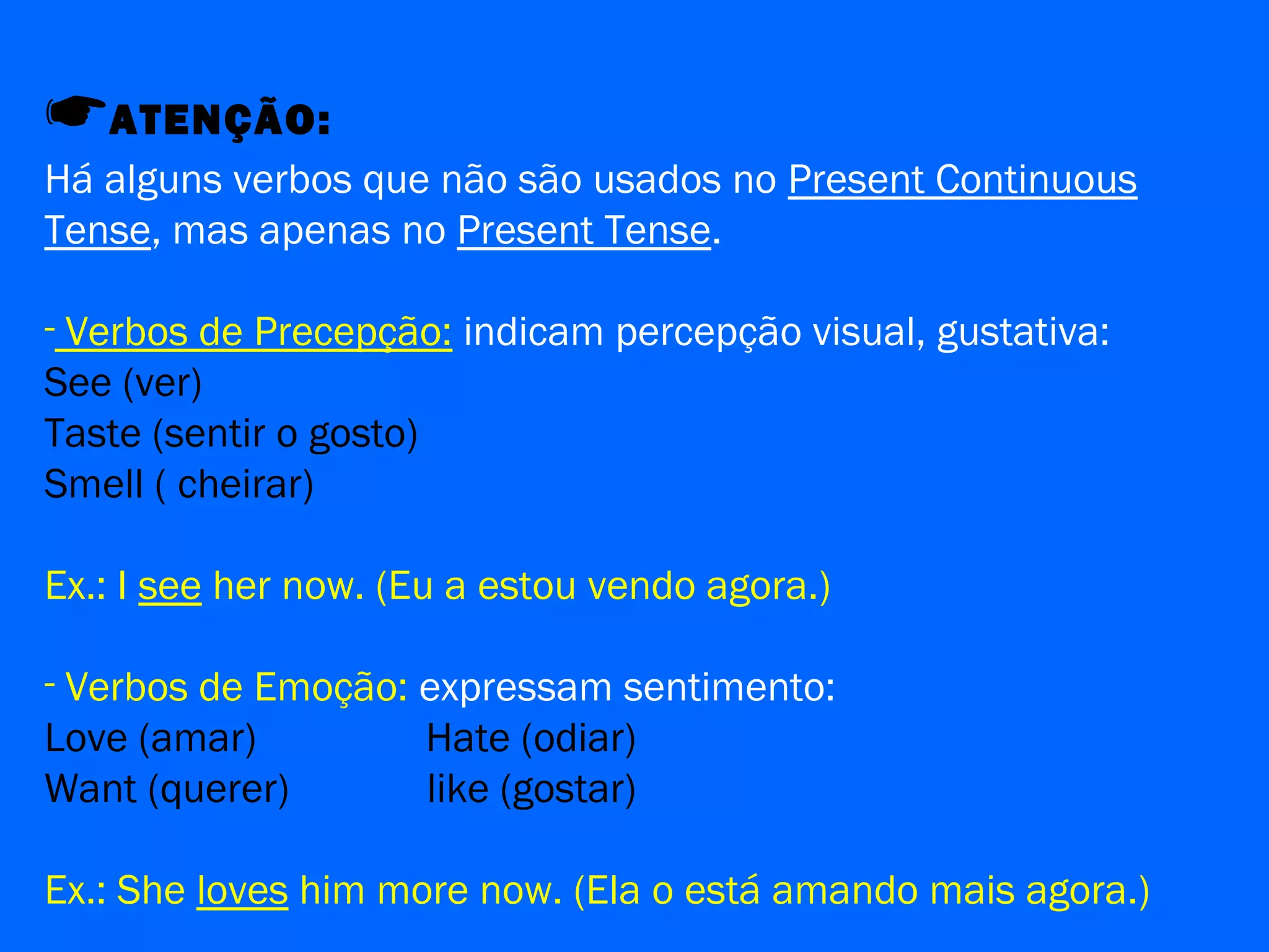 ATENÇÃO:
Há alguns verbos que não são usados no Present Continuous
Tense, mas apenas no Present Tense.
- Verbos de Precepção: indicam percepção visual, gustativa:
See (ver)
Taste (sentir o gosto)
Smell ( cheirar)
Ex.: I see her now. (Eu a estou vendo agora.)
- Verbos de Emoção: expressam sentimento:
Love (amar) Hate (odiar)
Want (querer) like (gostar)
Ex.: She loves him more now. (Ela o está amando mais agora.)
 