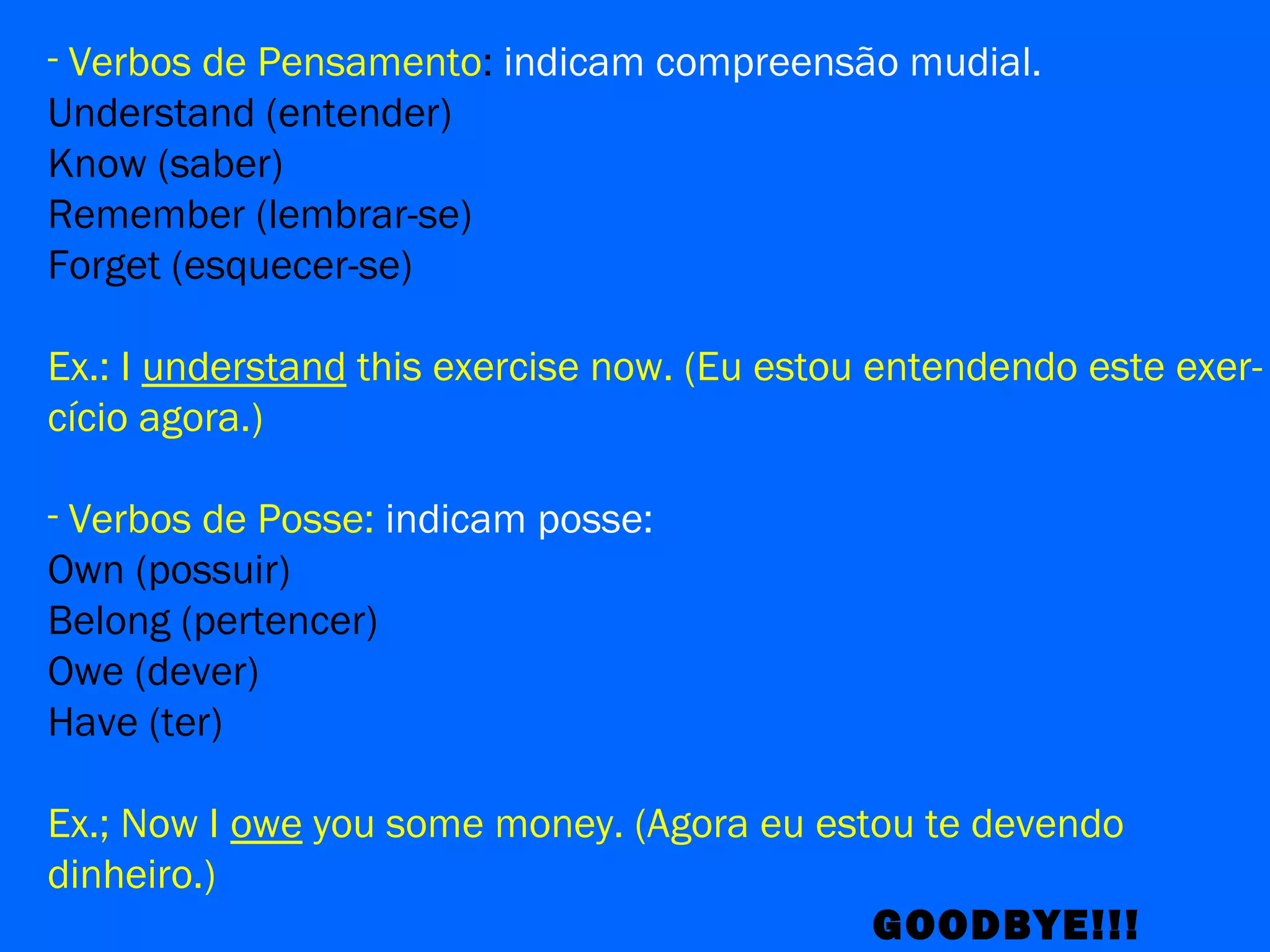 - Verbos de Pensamento: indicam compreensão mudial.
Understand (entender)
Know (saber)
Remember (lembrar-se)
Forget (esquecer-se)
Ex.: I understand this exercise now. (Eu estou entendendo este exer-
cício agora.)
- Verbos de Posse: indicam posse:
Own (possuir)
Belong (pertencer)
Owe (dever)
Have (ter)
Ex.; Now I owe you some money. (Agora eu estou te devendo
dinheiro.)
GOODBYE!!!
 