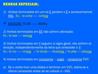 REGRAS ESPECIAIS:
1) Verbos terminados em um só E perdem o E e acrescentamos
- ING. Ex.: to write ----- writing
 EXCEÇÃO: TO BE ------- BEING
2) Verbos terminados em EE não sofrem alteração:
Ex.: to see ----- seeing
3) Verbos terminados em Y seguem a regra geral, não sofrem al-
teração, independentemente da letra que anteceder o Y:
Ex.: to cry ------ crying / to study ---- studying / to play ---- playing
4) Verbos terminados em consoante – vogal – consoante CVC:
a) Se o verbo tiver uma sílaba e terminar em CVC, dobra-se a
última consoante antes de se colocar o –ING.
 