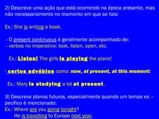 2) Descreve uma ação que está ocorrendo na época presente, mas
não necessariamente no momento em que se fala:
Ex.: She is writing a book.
- O present continuous é geralmente acompanhado de:
- verbos no imperativo: look, listen, open, etc.
Ex.: Listen! The girls is playing the piano!
- certos advébios como: now, at present, at this moment:
Ex.: Mary is studying a lot at present.
3) Descreve planos futuros, especialmente quando um tempo es –
pecífico é mencionado:
Ex.: Where are you going tonight?
He is travelling to Europe next year.
 