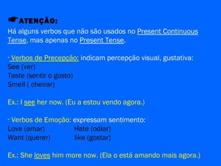 ATENÇÃO:
Há alguns verbos que não são usados no Present Continuous
Tense, mas apenas no Present Tense.
- Verbos de Precepção: indicam percepção visual, gustativa:
See (ver)
Taste (sentir o gosto)
Smell ( cheirar)
Ex.: I see her now. (Eu a estou vendo agora.)
- Verbos de Emoção: expressam sentimento:
Love (amar) Hate (odiar)
Want (querer) like (gostar)
Ex.: She loves him more now. (Ela o está amando mais agora.)
 