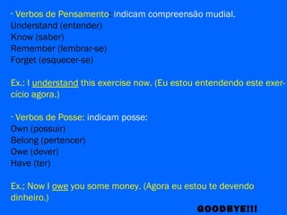 - Verbos de Pensamento: indicam compreensão mudial.
Understand (entender)
Know (saber)
Remember (lembrar-se)
Forget (esquecer-se)
Ex.: I understand this exercise now. (Eu estou entendendo este exer-
cício agora.)
- Verbos de Posse: indicam posse:
Own (possuir)
Belong (pertencer)
Owe (dever)
Have (ter)
Ex.; Now I owe you some money. (Agora eu estou te devendo
dinheiro.)
GOODBYE!!!
 