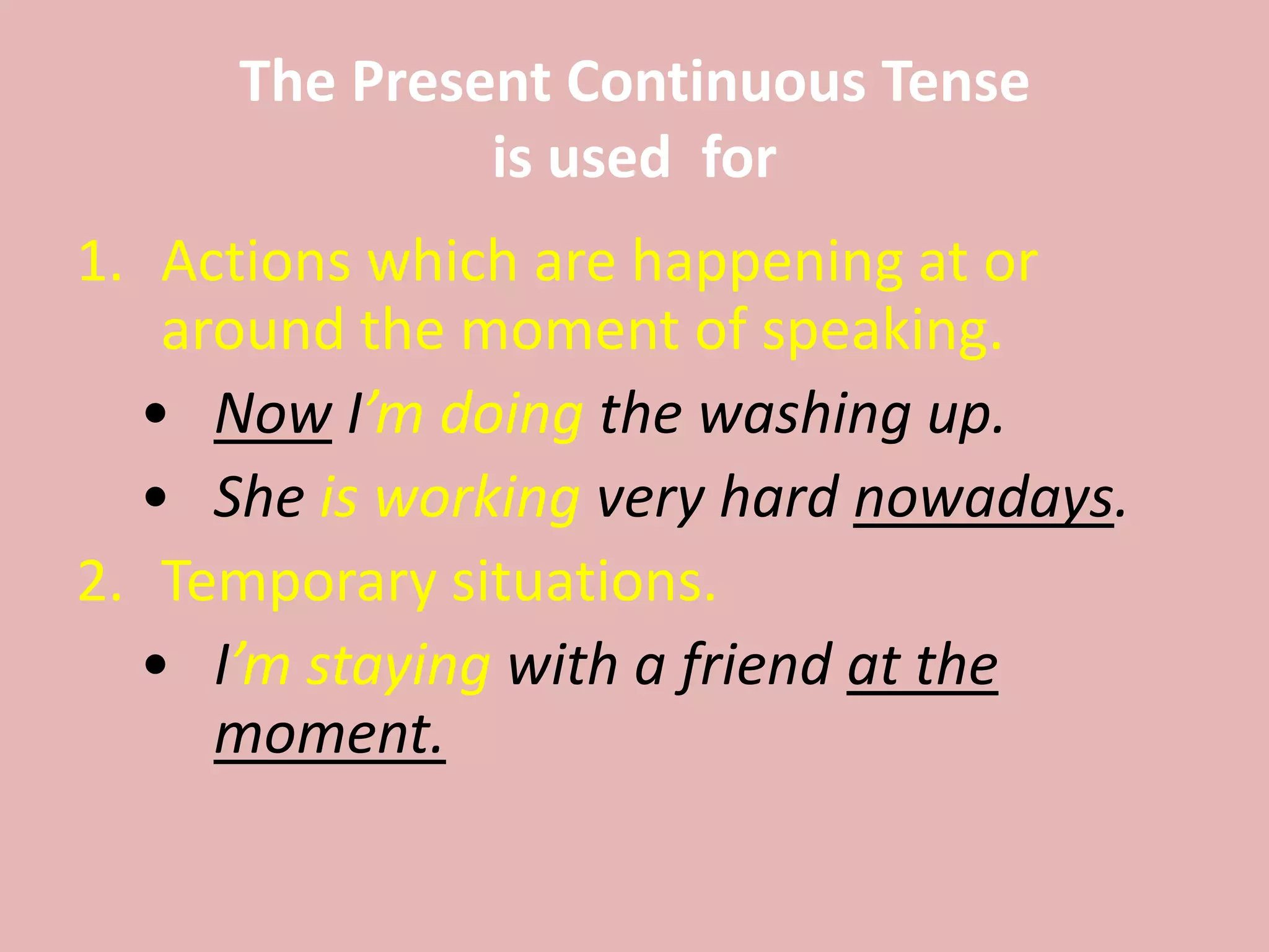 The Present Continuous Tense
is used for
1. Actions which are happening at or
around the moment of speaking.
• Now I’m doing the washing up.
• She is working very hard nowadays.
2. Temporary situations.
• I’m staying with a friend at the
moment.
