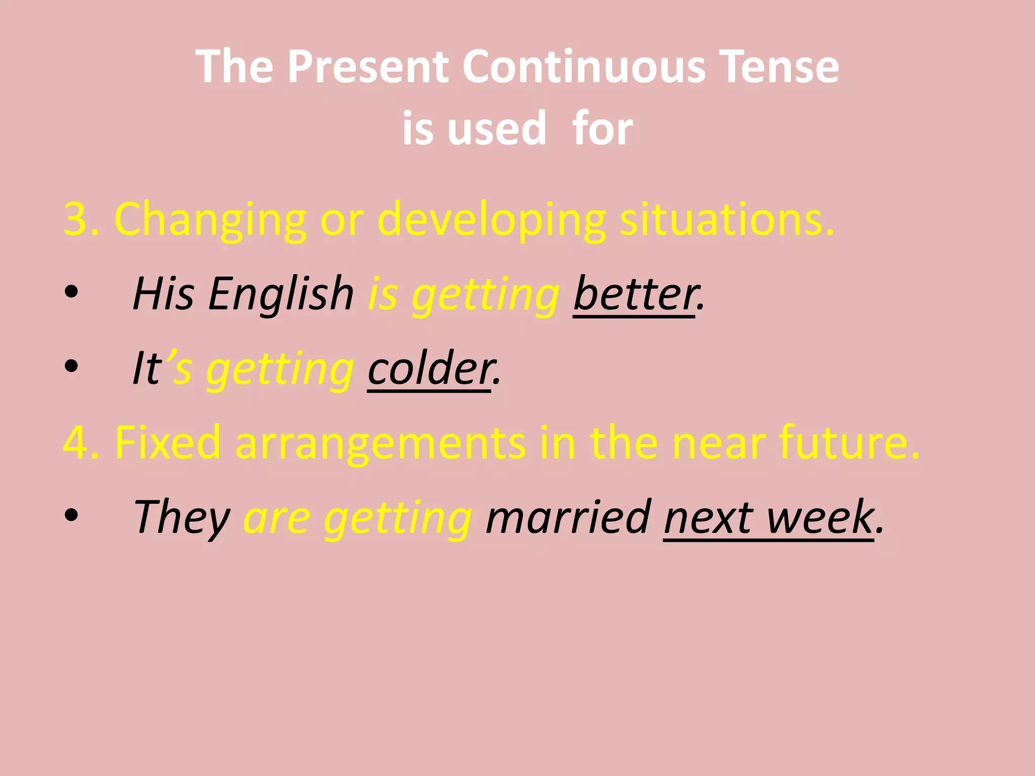 The Present Continuous Tense
is used for
3. Changing or developing situations.
• His English is getting better.
• It’s getting colder.
4. Fixed arrangements in the near future.
• They are getting married next week.