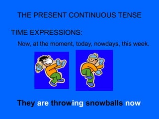 THE PRESENT CONTINUOUS TENSE
TIME EXPRESSIONS:
Now, at the moment, today, nowdays, this week.
They are throwing snowballs now
 