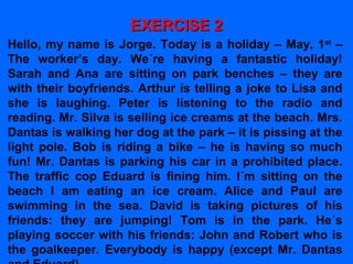 EXERCISE 2EXERCISE 2
Hello, my name is Jorge. Today is a holiday – May, 1st
–
The worker’s day. We´re having a fantastic holiday!
Sarah and Ana are sitting on park benches – they are
with their boyfriends. Arthur is telling a joke to Lisa and
she is laughing. Peter is listening to the radio and
reading. Mr. Silva is selling ice creams at the beach. Mrs.
Dantas is walking her dog at the park – it is pissing at the
light pole. Bob is riding a bike – he is having so much
fun! Mr. Dantas is parking his car in a prohibited place.
The traffic cop Eduard is fining him. I´m sitting on the
beach I am eating an ice cream. Alice and Paul are
swimming in the sea. David is taking pictures of his
friends: they are jumping! Tom is in the park. He´s
playing soccer with his friends: John and Robert who is
the goalkeeper. Everybody is happy (except Mr. Dantas
 