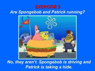 EXERCISE 3EXERCISE 3
Are Spongebob and Patrick running?
No, they aren’t. Spongebob is driving and
Patrick is taking a hide.
 