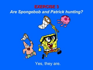 EXERCISE 3EXERCISE 3
Are Spongebob and Patrick hunting?
Yes, they are.
 