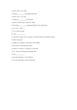 a. Are b. Am c. Is d. Has 
4. Susan____________cooking some food. 
a. are b. am c. is d. has 
5. They are____________in the pool. 
a. swim b.swimming c. swims d. swam 
6. The boys____________studying English in the classroom. 
a. is b. am c. are d. – 
7. A : Is Jane crying? 
B : Yes, ____________. 
a. she isn’t crying b. she is crying c. she are crying d. she aren’t crying 
8. We a song now. 
a. sings b. is singing c. are sing d. are singing 
9. The moon in the sky at this time. 
a. shine b. is shine c. is shined d. is shining 
10. A : Are you drinking some green tea? 
B : No, ____________. 
a. you are drinking c. I am drinking 
b. I’m now drinking d. I amn’t drinking 
 