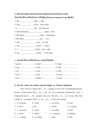 3. Fill in the blanks with the Present Continuous form of the given verbs. 
เติมคำกริยำที่กำหนดให้ลงในช่องว่ำงให้อยู่ในรูป Present Continuous Tense ที่ถูกต้อง 
1. She_________________(sing) a song. 
2. They________________(work) at this office. 
3. I____________________(do) my homework. 
4. Suda and Surasak___________________(play) tennis. 
5. My mother__________________(cook) in the kitchen. 
6. My father___________________(fix) a car. 
7. They ___________________(run) too fast. 
8. She ___________________ (write) a letter. 
9. I ___________________(drink) some coffee. 
10. He ______________ _____(listen) to the radio. 
4. นำคำกริยำที่กำหนดให้มำเติม ing ลงท้ำยคำให้ถูกต้อง 
1. get up =………………… 6. watch =……………….. 11. begin =………………….. 
2. sing =……………………7. write =………………… 12. walk =………………..... 
3. run =……………………8. wear =………………… 13. drive =……………….... 4. read =……………………9. ride =………………… 14. swim =……………….... 
5. call =……………………10.drink =………………… 15. travel =………………….. 
5.. Put the verb in the blanks ( present Simple or Present Continuous) 
Next week, my friends and I___(1)___camping in the wood. I am preparing the food , because I like cooking. Dave___(2)__a big car, so he is planning transportation. Sam is bringing the tent, he __(3)__ camping every year. My wife___(4)___ we ’re crazy. She likes holidays in comfortable hotels , so she ___(5)___a trip to Paris instead. 
1 .a. am going b. going c. are going d. goes 
2. a. have b. has c. having d. is having 
3. a. am going b. going c. are going d. goes 
4. a. think b. thinks c. is thinking d. thinking 
5. a. is taking. b. are taking c. takes d. take 
 