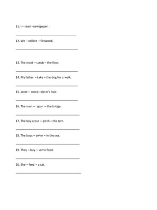 11. I – read –newspaper .
_____________________________________
12. We – collect – firewood.
______________________________________
13. The maid – scrub – the floor.
______________________________________
14. My father – take – the dog for a walk.
______________________________________
15. Janet – comb –sister’s hair.
______________________________________
16. The men – repair – the bridge.
_______________________________________
17. The boy scout – pitch – the tent.
_______________________________________
18. The boys – swim – in the sea.
_______________________________________
19. They – buy – some food.
_______________________________________
20. She – feed – a cat.
________________________________________
 