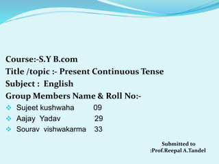 Course:-S.Y B.com
Title /topic :- Present Continuous Tense
Subject : English
Group Members Name & Roll No:-
 Sujeet kushwaha 09
 Aajay Yadav 29
 Sourav vishwakarma 33
Submitted to
:Prof.Reepal A.Tandel
 