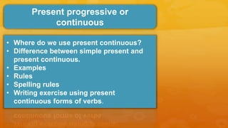 Present progressive or
continuous
• Where do we use present continuous?
• Difference between simple present and
present continuous.
• Examples
• Rules
• Spelling rules
• Writing exercise using present
continuous forms of verbs.
 