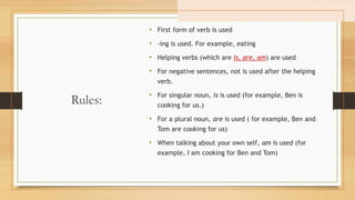Rules:
• First form of verb is used
• -ing is used. For example, eating
• Helping verbs (which are is, are, am) are used
• For negative sentences, not is used after the helping
verb.
• For singular noun, is is used (for example, Ben is
cooking for us.)
• For a plural noun, are is used ( for example, Ben and
Tom are cooking for us)
• When talking about your own self, am is used (for
example, I am cooking for Ben and Tom)
 