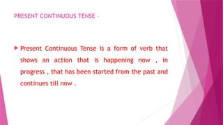 PRESENT CONTINUOUS TENSE –
 Present Continuous Tense is a form of verb that
shows an action that is happening now , in
progress , that has been started from the past and
continues till now .
 