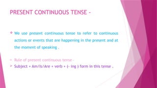 PRESENT CONTINUOUS TENSE -
 We use present continuous tense to refer to continuous
actions or events that are happening in the present and at
the moment of speaking .
o Rule of present continuous tense –
 Subject + Am/Is/Are + verb + (- ing ) form in this tense .
 
