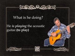 What is he doing?
He is playing the acoustic
guitar.(to play)
 