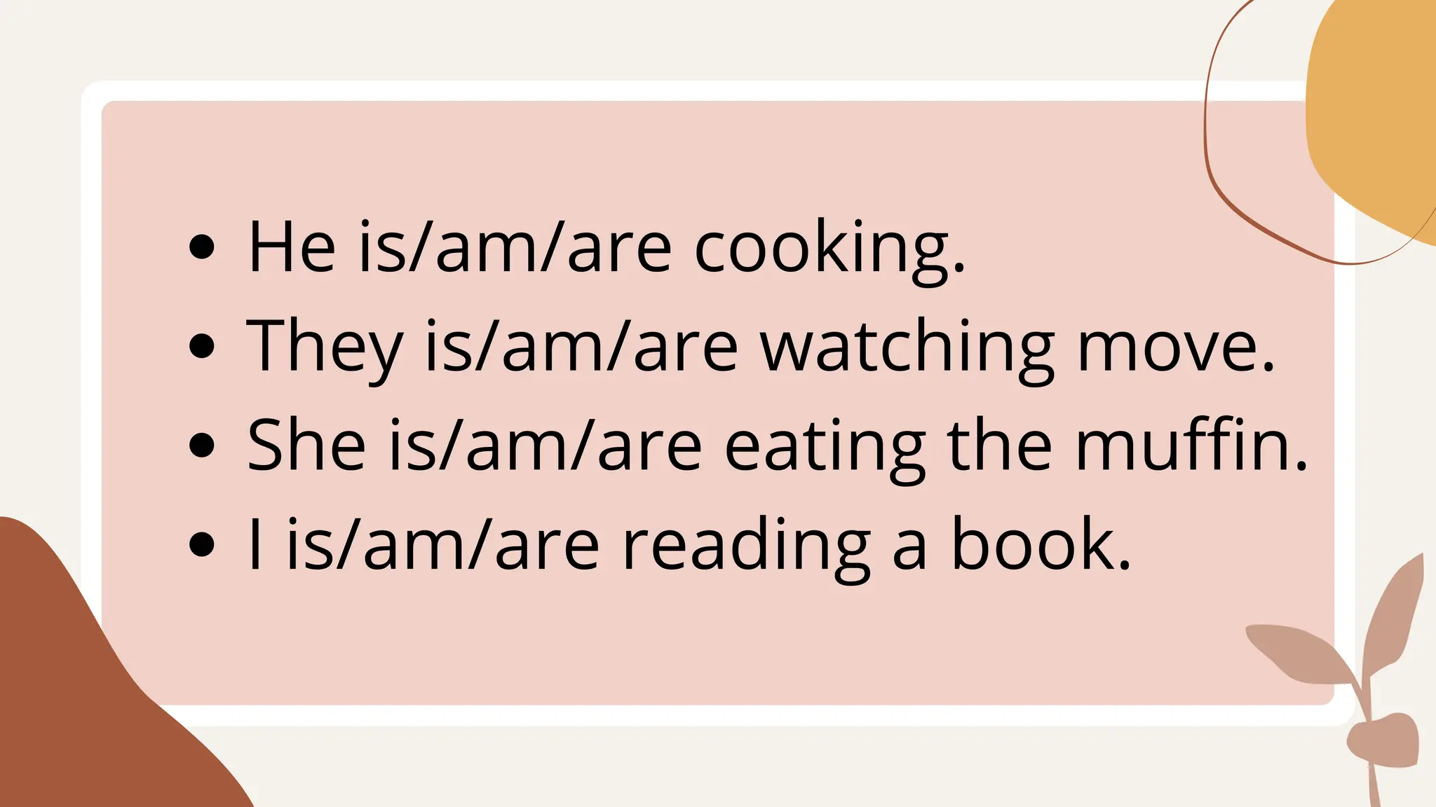 He is/am/are cooking.
They is/am/are watching move.
She is/am/are eating the muffin.
I is/am/are reading a book.