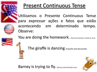 PresentContinuous Tense Utilizamos o Presente Continuous Tense para expressar ações e fatos que estão acontecendo em determinado tempo. Observe: You are doingthehomework. (Você está fazendo a tarefa de casa) The giraffeis dancing (A girafa está dançando)  Barney istryingtofly. (Barney está tentando voar) 