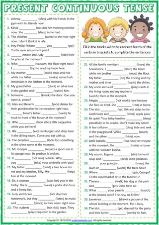 P
PR
RE
ES
SE
EN
NT
T C
CO
ON
NT
TI
IN
NU
UO
OU
US
S T
TE
EN
NS
SE
E
1
1.
. Johnny ___________ (play) with his friends in the
gym with his friends now.
2
2.
. Kayla ___________ (not do) her morning exercise
now. She _________ (sleep) in her bed.
3
3.
. The children ___________ (swim) in the river right
now. I don’t think it is safe.
4
4.
. Hey Philip! Where _______ you __________ (go)?
To the new amusement park?
5
5.
. _______ Amber and Judy __________ (ride) their
bicycles at the moment?
6
6.
. Who ___________ (vacuum) the floor right now?
I ___________ (try) to read my book here.
7
7.
. My mother ___________ (cook) steak and rice
while my father ___________ (make) some fresh
lemonade in the kitchen at the moment.
8
8.
. My grandfather __________ (plant) an olive tree
in the garden and I ___________ (watch) him.
9
9.
. Someone ___________ (knock) the door. Can you
open it, please?
1
10
0.
. Alan and Beverly ___________ (pick) daisies for
their grandmother in the meadow right now.
1
11
1.
. _______ Noah’s father ___________ (wash) his
truck in front of the house at the moment?
1
12
2.
. Who ___________ (look after) little Jacqueline
while you are here?
1
13
3.
. We __________ (eat) hamburgers and chips here
in the dining room. Come and eat with us.
1
14
4.
. The detective ___________ (look for) something
at the crime scene at the moment.
1
15
5.
. Mr. Cooper ___________ (repair) a sports car in
his garage now. Its gearbox is broken.
1
16
6.
. It ___________ (not rain) outside. Why _______
you ___________ (take) your umbrella with you?
1
17
7.
. My father ___________ (build) a tree house for
me and my brother, Billy. We ___________ (help)
him at the moment.
1
18
8.
. Sir, a woman ___________ (wait for) you in the
lobby. She is __________ (wear) a polka dot dress
and a funny hat.
1
19
9.
. Judy and Grace ___________ (not do) their
homework, but they ___________ (listen) to music
and ___________ (dance) in their room right now.
2
20
0.
. The students ___________ (not skip) rope. They
___________ (play) hopscoth in the garden.
2
21
1.
. All the family members ___________ (share) the
housework. I ___________ (clean) the toilet
while my brother ___________ (mop) the floor.
My father ___________ (do) the ironing and my
mother and sister __________ (wash) the dishes.
2
22
2.
. My uncle and aunt ___________ (play) cards in
the living room and my mother is ___________
(watch) them at the moment.
2
23
3.
. Megan ___________ (not work) now because
she feels so tired. She __________ (rest) at home.
2
24
4.
. The kids ___________ (eat) fish and chips in the
lunchroom and ___________ (drink) apple juice.
2
25
5.
. Be quiet! Your baby brother ___________ (sleep)
peacefully in his cradle. Don’t make any noise!
2
26
6.
. A few children ___________ (play) hide and seek
in the playground. Willie ___________ (count)
and the others ___________ (hide) now.
2
27
7.
. Little Isabella ___________ (not ride) her tricycle
at the moment. She __________ (make) a tower
with her wooden blocks.
2
28
8.
. My cousin, Eugene ___________ (stir) the lentil
soup and I ___________ (peel) some potatoes.
2
29
9.
. _______ your grandpa ___________ (mow) the
lawn or ___________ (water) the trees now?
3
30
0.
. Where _______ you ___________ (go), George?
To the supermarket or to the butcher’s?
3
31
1.
. Theresa __________ (walk) her dog at the park
and ___________ (get) some fresh air.
3
32
2.
. What _______ your parents __________ (watch)
at the cinema now? The new sci-fi film?
3
33
3.
. Lawrence ___________ (draw) a picture of the
school building at the moment. He is busy.
3
34
4.
. The kids ___________ (get) dressed for the party
and their father ___________ (comb) his hair.
Copyright © 18/12/2020 englishwsheets.com. All rights reserved.
Fill in the blanks with the correct forms of the
verbs in brackets to complete the sentences
 