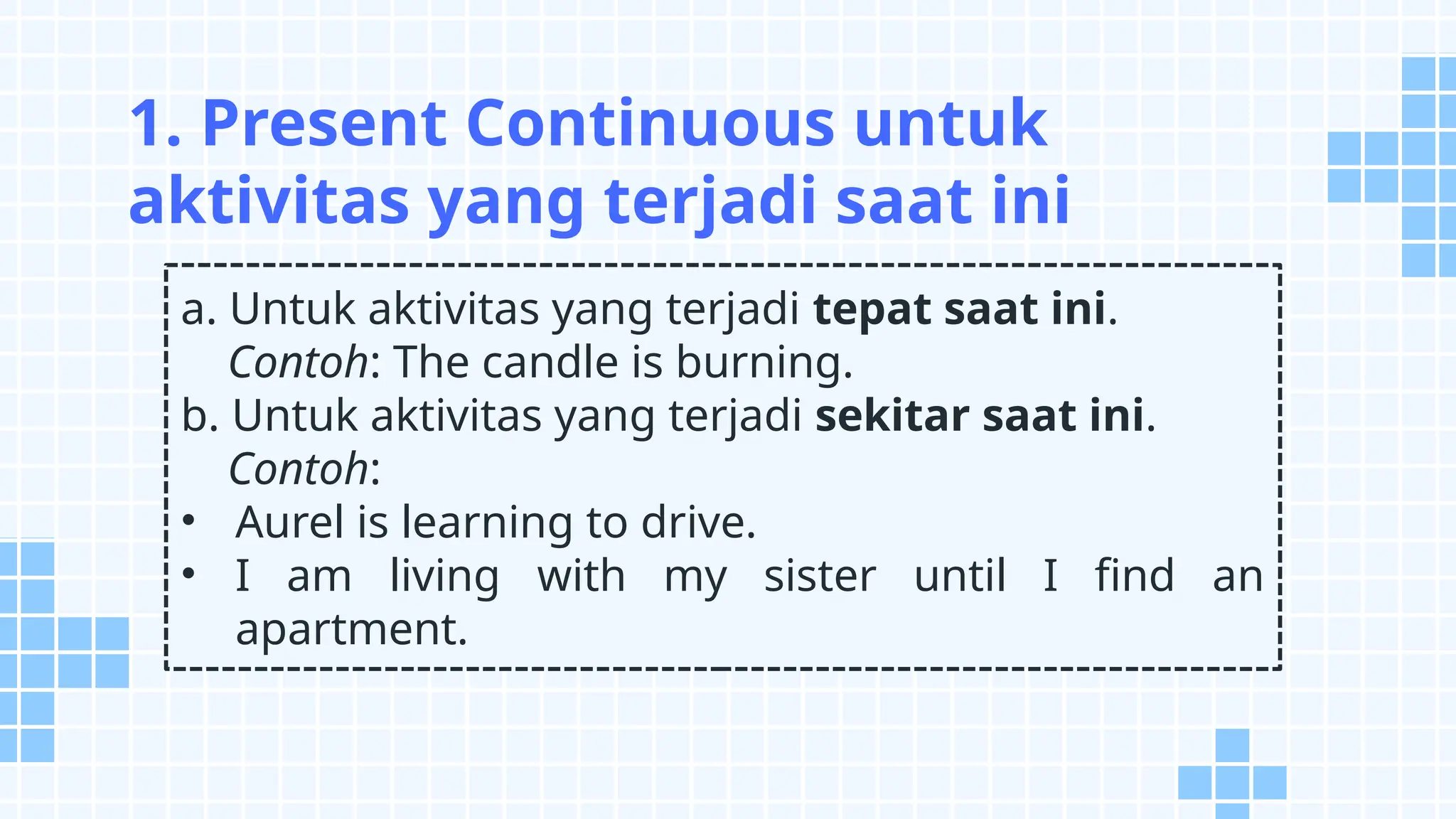 a. Untuk aktivitas yang terjadi tepat saat ini.
Contoh: The candle is burning.
b. Untuk aktivitas yang terjadi sekitar saat ini.
Contoh:
• Aurel is learning to drive.
• I am living with my sister until I find an
apartment.
1. Present Continuous untuk
aktivitas yang terjadi saat ini
