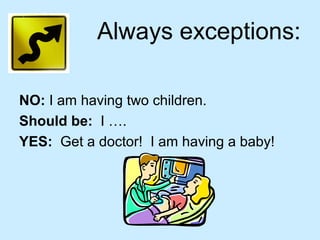 Always exceptions:
NO: I am having two children.
Should be: I ….
YES: Get a doctor! I am having a baby!
 