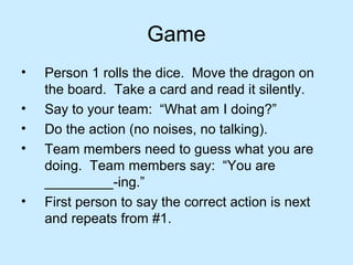 Game
• Person 1 rolls the dice. Move the dragon on
the board. Take a card and read it silently.
• Say to your team: “What am I doing?”
• Do the action (no noises, no talking).
• Team members need to guess what you are
doing. Team members say: “You are
_________-ing.”
• First person to say the correct action is next
and repeats from #1.
 