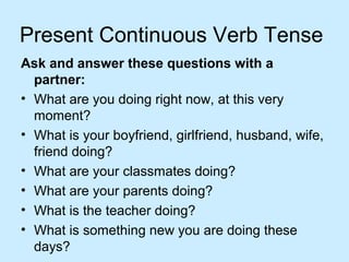 Present Continuous Verb Tense
Ask and answer these questions with a
partner:
• What are you doing right now, at this very
moment?
• What is your boyfriend, girlfriend, husband, wife,
friend doing?
• What are your classmates doing?
• What are your parents doing?
• What is the teacher doing?
• What is something new you are doing these
days?
 