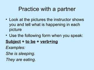 Practice with a partner
• Look at the pictures the instructor shows
you and tell what is happening in each
picture
• Use the following form when you speak:
Subject + to be + verb+ing
Examples:
She is sleeping.
They are eating.
 