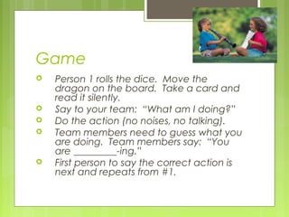 Game
 Person 1 rolls the dice. Move the
dragon on the board. Take a card and
read it silently.
 Say to your team: “What am I doing?”
 Do the action (no noises, no talking).
 Team members need to guess what you
are doing. Team members say: “You
are _________-ing.”
 First person to say the correct action is
next and repeats from #1.
 