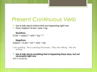 Present Continuous Verb
 Use to talk about actions that are happening right now.
 Form: Subject+ to be+ verb + ing
Questions:
To be + subject + verb + ing + ?
Negatives:
Subject + to be + not + verb + ing
I am working. He is carrying the boxes. They are talking. We are
writing.
 Use to talk about something that is happening these days, but not
necessarily right now
She is studying.
 