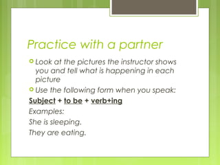 Practice with a partner
 Look at the pictures the instructor shows
you and tell what is happening in each
picture
 Use the following form when you speak:
Subject + to be + verb+ing
Examples:
She is sleeping.
They are eating.
 