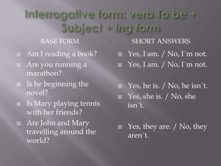 BASE FORM                 SHORT ANSWERS
   Am I reading a book?        Yes, I am. / No, I´m not.
   Are you running a           Yes, I am. / No, I´m not.
    marathon?
   Is he beginning the         Yes, he is. / No, he isn´t.
    novel?                      Yes, she is. / No, she
   Is Mary playing tennis       isn´t.
    with her friends?
   Are John and Mary           Yes, they are. / No, they
    travelling around the        aren´t.
    world?
 