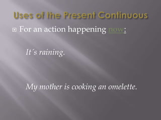   For an action happening now:

     It´s raining.



     My mother is cooking an omelette.
 