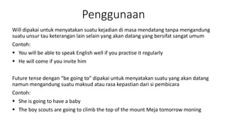 Penggunaan
Will dipakai untuk menyatakan suatu kejadian di masa mendatang tanpa mengandung
suatu unsur tau keterangan lain selain yang akan datang yang bersifat sangat umum
Contoh:
 You will be able to speak English well if you practise it regularly
 He will come if you invite him
Future tense dengan “be going to” dipakai untuk menyatakan suatu yang akan datang
namun mengandung suatu maksud atau rasa kepastian dari si pembicara
Contoh:
 She is going to have a baby
 The boy scouts are going to climb the top of the mount Meja tomorrow moning
 
