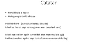 Catatan
 He will build a house
 He is going to build a house
I will be there ( saya akan berada di sana)
I shall be there ( saya kemungkinan akan berada di sana)
I shall not see him again (saya tidak akan menemui dia lagi)
I will not see him again ( saya tidak akan mau menemui dia lagi)
 