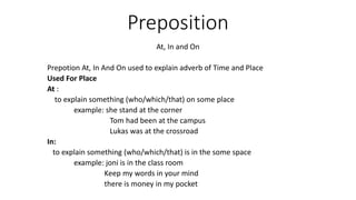 Preposition
At, In and On
Prepotion At, In And On used to explain adverb of Time and Place
Used For Place
At :
to explain something (who/which/that) on some place
example: she stand at the corner
Tom had been at the campus
Lukas was at the crossroad
In:
to explain something (who/which/that) is in the some space
example: joni is in the class room
Keep my words in your mind
there is money in my pocket
 