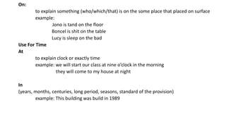 On:
to explain something (who/which/that) is on the some place that placed on surface
example:
Jono is tand on the floor
Boncel is shit on the table
Lucy is sleep on the bad
Use For Time
At
to explain clock or exactly time
example: we will start our class at nine o’clock in the morning
they will come to my house at night
In
(years, months, centuries, long period, seasons, standard of the provision)
example: This building was build in 1989
 
